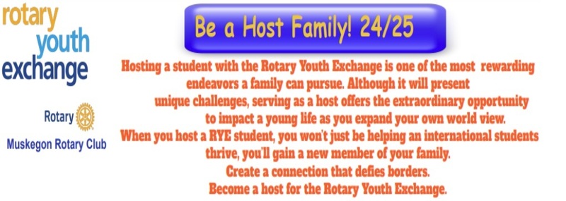 Rotary Youth Exchange Rotary Muskegon Rotary Club  Be a Host Family! 24/25  Hosting a student with the Rotary Youth Exchange is one of the most rewarding endeavors a family can pursue.  Although it will present unique challenges, serving as a host offers the extraordinary opportunity to impact a young life as you expand your own world view.  When you host a RYE student, you won't just be helping an international students thrive, you'll gain a new member of your family.  Create a connection that defies borders.  Become a host for the Rotary Youth Exchange.