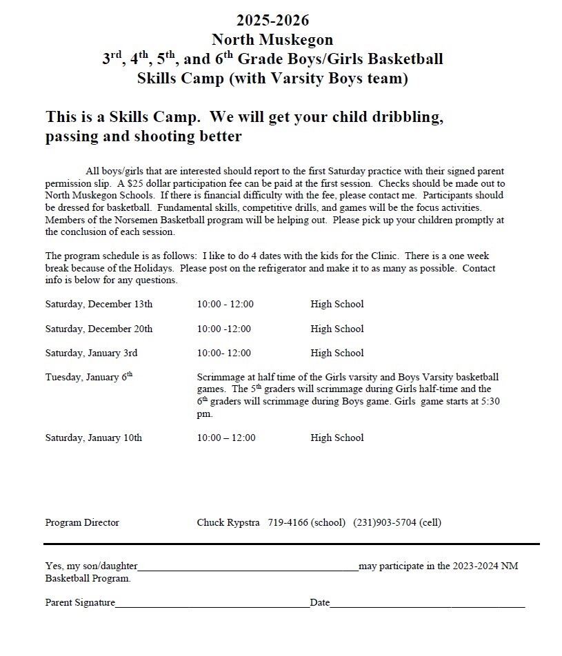2025-2026 North Muskegon 3rd, 4th, 5th, and 6th Grade Boys/Girls Basketball Skills Camp (with Varsity Boys team) This is a Skills Camp. We will get your child dribbling, passing and shooting better. All boys/girls that are interested should report to the first Saturday practice with their signed parent permission slip. A $25 dollar participation fee can be paid at the first session. Checks should be made out to North Muskegon Schools. If there is financial difficulty with the fee, please contact me. Participants should be dressed for basketball. Fundamental skills, competitive drills, and games will be the focus activities. Members of the Norsemen Basketball program will be helping out. Please pick up your children promptly at the conclusion of each session. The program schedule is as follows. I like to do 4 dates with the kids for the Clinic. There is a one week break because of the Holidays. Please post on the refrigerator and make it to as many as possible. Contact info is below for any questions. Saturday, December 13th 10:00 - 12:00 High School  Saturday, December 20th 10:00 - 12:00 High School Saturday, January 3rd 10:00 - 12:00 High School Tuesday, January 6th Scrimmage at half time of the Girls varsity and Boys Varsity basketball games. The 5th graders will scrimmage during Girls half-time and the 6th graders will scrimmage during Boys game. Girls game starts at 5:30 p.m. Saturday, January 10th 10:00 - 12:00 High School Program Director Chuck Rypstra 719-4166 (school) (231) 903-5704 (cell) Yes, my son/daughter _____________ may participate in the 2025-2026 NM Basketball Program. Parent Signature __________Date__________