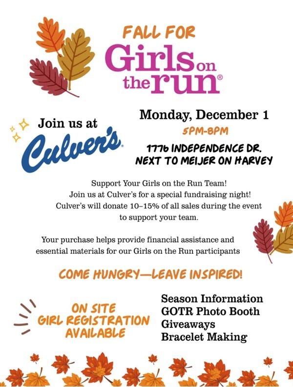 Fall For Girls on the run Monday, December 1 5pm-8pm Join us at Culver's 1776 Independence Dr. Next to Meijer on Harvey Support Your Girls on the Run Team! Join us at Culver's for a special fundraising night! Culver's will donate 10-15% of all sales during the event to support your team. Your purchase helps provide financial assistance and essential materials for our Girls on the Run participants Come Hungry - Leave Inspired! On Site Girl Registration Available Season Information GOTR Photo Booth  Giveaways Bracelet Making