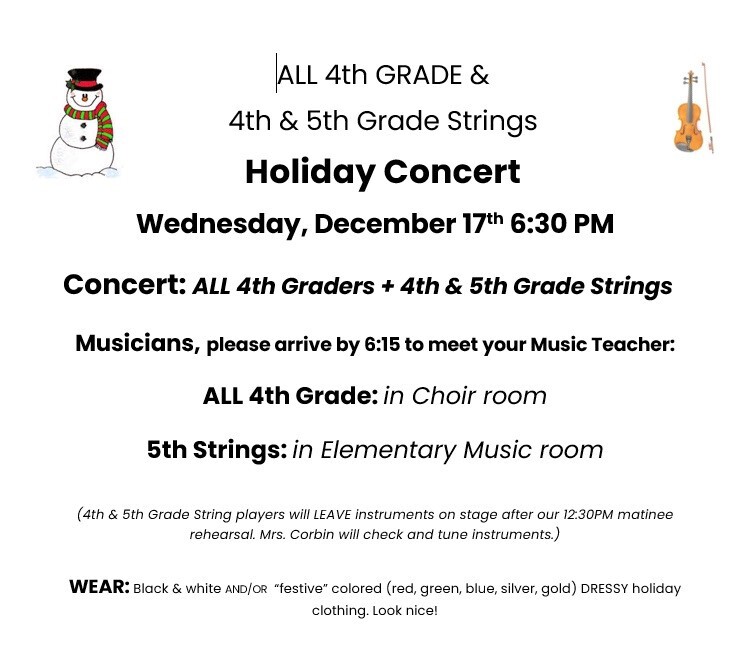 ALL 4th GRADE & 4th & 5th Grade Strings Holiday Concert Wednesday, December 17th 6:30 PM Concert: ALL 4th Graders + 4th & 5th Grade Strings Musicians, please arrive by 6:15 to meet your Music Teacher. All 4th Grade: in Choir room 5th grade Strings: in Elementary Music room (4th & 5th Grade String players will LEAVE instruments on stage after our 12:30 PM matinee rehearsal. Mrs. Corbin will check and tune instruments.) Wear: Black & white and/or 