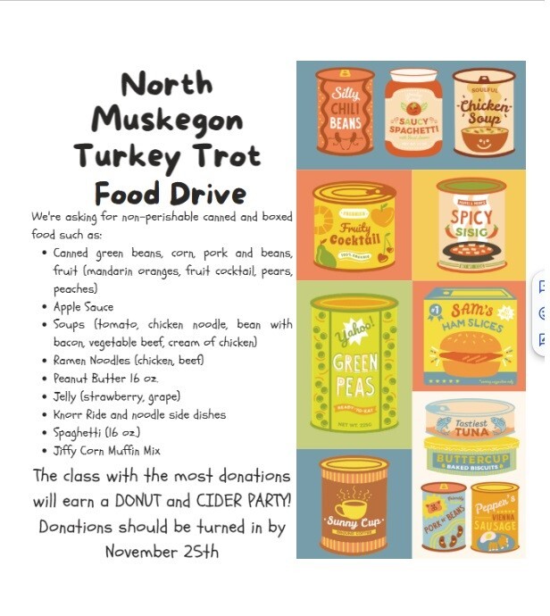North Muskegon Turkey Trot Food Drive We're asking for non-perishable canned and boxed food such as: -Canned green beans, corn, pork and beans, fruit (mandarin oranges, fruit cocktail, pears, peaches). -Apple Sauce -Soups (tomato, chicken noodle, bean with bacon, vegetable beef, cream of chicken) -Ramen Noodles (chicken, beef) - Peanut Butter 16 oz. -Jelly (strawberry, grape) - Knorr Rice and Noodle Side dishes - Spaghetti (16 oz.) - Jiffy Corn Muffin Mix  The class with the most donations will earn a DONUT and CIDER PARTY! Donations should be turned in by November 25th